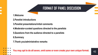 42
1.Welcome
2.Panelist introductions
3.Panelist presentations/initial comments
4.Moderator-curated questions directed to the panelists
5.Questions from the audience directed to a panelists
6.Summary
7.Thank you/administrative remarks
You may opt to do all seven, omit some or even create your own unique format.
FORMAT OF PANEL DISCUSION
 