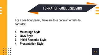 For a one hour panel, there are four popular formats to
consider:
1. Mainstage Style
2. Q&A Style
3. Initial Remarks Style
4. Presentation Style
FORMAT OF PANEL DISCUSION
43
 