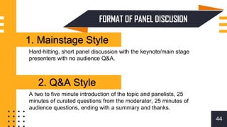 FORMAT OF PANEL DISCUSION
44
1. Mainstage Style
Hard-hitting, short panel discussion with the keynote/main stage
presenters with no audience Q&A.
A two to five minute introduction of the topic and panelists, 25
minutes of curated questions from the moderator, 25 minutes of
audience questions, ending with a summary and thanks.
2. Q&A Style
2. Q&A Style
 