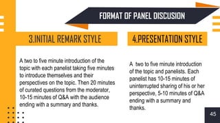 FORMAT OF PANEL DISCUSION
45
3.INITIAL REMARK STYLE 4.PRESENTATION STYLE
A two to five minute introduction of the
topic with each panelist taking five minutes
to introduce themselves and their
perspectives on the topic. Then 20 minutes
of curated questions from the moderator,
10-15 minutes of Q&A with the audience
ending with a summary and thanks.
A two to five minute introduction
of the topic and panelists. Each
panelist has 10-15 minutes of
uninterrupted sharing of his or her
perspective, 5-10 minutes of Q&A
ending with a summary and
thanks.
 