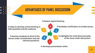 ADVANTAGES OF PANEL DISCUSSION
It facilitates clarification on knotty issues.
1
2
3
4
5
6
It teaches students to think of the
issues under consideration and ask
relevant questions.
It highlights the multi-dimensionality
of the issue under discussion.
It helps to develop critical thinking in
both panelists and the audience
It fosters logical thinking
It develops presentation skills.
47
 