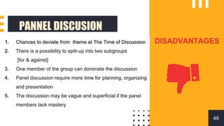 PANNEL DISCUSION
DISADVANTAGES
1. Chances to deviate from theme at The Time of Discussion
2. There is a possibility to split-up into two subgroups
[for & against]
3. One member of the group can dominate the discussion
4. Panel discussion require more time for planning, organizing
and presentation
5. The discussion may be vague and superficial if the panel
members lack mastery
49
 