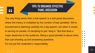 “
The only thing worse than a dull speech is a dull panel discussion,
where the misery is multiplied by the number of bad panelists. We’re
accustomed to planning carefully for a big speech, but when it comes
to serving on panels, it’s tempting to just “wing it.” But that does a
major disservice to the audience. Being a good panelist is about more
than just showing up and answering questions.
It’s not just the moderator’s responsibility.
TIPS TO ORGANISE EFFECTIVE
PANEL DISCUSION
50
 