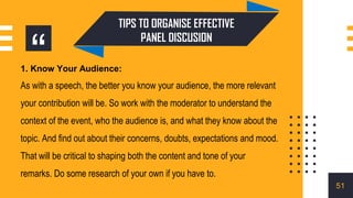 “
1. Know Your Audience:
As with a speech, the better you know your audience, the more relevant
your contribution will be. So work with the moderator to understand the
context of the event, who the audience is, and what they know about the
topic. And find out about their concerns, doubts, expectations and mood.
That will be critical to shaping both the content and tone of your
remarks. Do some research of your own if you have to.
TIPS TO ORGANISE EFFECTIVE
PANEL DISCUSION
51
 