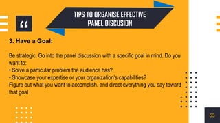 “
3. Have a Goal:
Be strategic. Go into the panel discussion with a specific goal in mind. Do you
want to:
• Solve a particular problem the audience has?
• Showcase your expertise or your organization’s capabilities?
Figure out what you want to accomplish, and direct everything you say toward
that goal
TIPS TO ORGANISE EFFECTIVE
PANEL DISCUSION
53
 