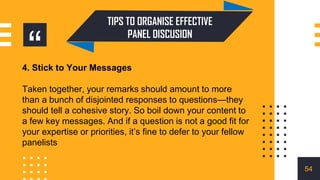 “
TIPS TO ORGANISE EFFECTIVE
PANEL DISCUSION
4. Stick to Your Messages
Taken together, your remarks should amount to more
than a bunch of disjointed responses to questions—they
should tell a cohesive story. So boil down your content to
a few key messages. And if a question is not a good fit for
your expertise or priorities, it’s fine to defer to your fellow
panelists
54
 