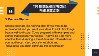 “
TIPS TO ORGANISE EFFECTIVE
PANEL DISCUSION
5. Prepare Stories
Stories resonate like nothing else. If you want to be
remembered and you want your ideas to stick, few things
beat a well-told story. Come prepared with examples and
stories that capture your points. That will be a lot more
effective than dumping a ton of data and information on
your audience. Keep your stories short and
focused so you don’t dominate the conversation
55
 