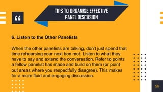 “
TIPS TO ORGANISE EFFECTIVE
PANEL DISCUSION
6. Listen to the Other Panelists
When the other panelists are talking, don’t just spend that
time rehearsing your next bon mot. Listen to what they
have to say and extend the conversation. Refer to points
a fellow panelist has made and build on them (or point
out areas where you respectfully disagree). This makes
for a more fluid and engaging discussion.
56
 