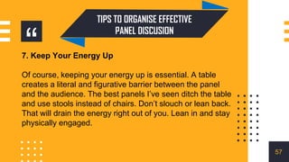 “
TIPS TO ORGANISE EFFECTIVE
PANEL DISCUSION
7. Keep Your Energy Up
Of course, keeping your energy up is essential. A table
creates a literal and figurative barrier between the panel
and the audience. The best panels I’ve seen ditch the table
and use stools instead of chairs. Don’t slouch or lean back.
That will drain the energy right out of you. Lean in and stay
physically engaged.
57
 