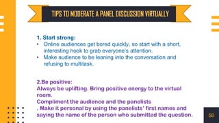 1. Start strong:
• Online audiences get bored quickly, so start with a short,
interesting hook to grab everyone’s attention.
• Make audience to be leaning into the conversation and
refusing to multitask.
58
2.Be positive:
Always be uplifting. Bring positive energy to the virtual
room.
Compliment the audience and the panelists
. Make it personal by using the panelists’ first names and
saying the name of the person who submitted the question.
 