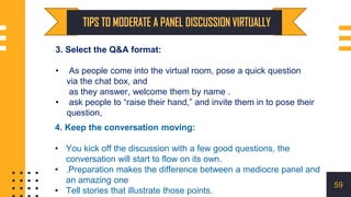 4. Keep the conversation moving:
• You kick off the discussion with a few good questions, the
conversation will start to flow on its own.
• .Preparation makes the difference between a mediocre panel and
an amazing one
• Tell stories that illustrate those points.
3. Select the Q&A format:
• As people come into the virtual room, pose a quick question
via the chat box, and
as they answer, welcome them by name .
• ask people to “raise their hand,” and invite them in to pose their
question,
59
 