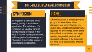 A Symposium is a kind of a formal
meeting, usually in an academic
organization. The participants of a
symposium are usually a panel of
experts who are specialists in their
fields. It involves having presentations,
and the experts share knowledge and
information. It is more like a series of
presentations and speeches.
A Panel discussion is a meeting where a
group of audience listens to the
discussion by a panel of experts on a
certain topic. A moderator is present who
regulates the proceedings. When a topic
is too difficult to be handled by a single
speaker, the panel of speakers and
specialists participate in the discussion.
It is more like a questions and answers
discussion.
SYMPOSIUM PANEL
61
 
