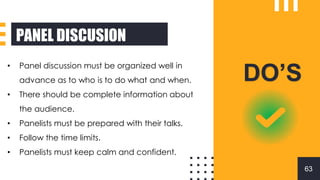PANEL DISCUSION
DO’S
• Panel discussion must be organized well in
advance as to who is to do what and when.
• There should be complete information about
the audience.
• Panelists must be prepared with their talks.
• Follow the time limits.
• Panelists must keep calm and confident.
63
 