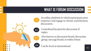 01
02
03
04
Centralized location for discussion of
topics
Also known as discussion board, discussion
group, message board, or online forum
Can be local or international
An online platform in which participants post
responses and engage in virtual, asynchronous
discussions.
WHAT IS FORUM DISCUSSION
66
 