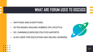 WHAT ARE FORUM USED TO DISCUSS
• ANYTHING AND EVERYTHING
• OFTEN BASED AROUND HOBBIES OR LIFESTYLE
• EG: GAMMING,EXERCISE,POLITICS &SPORTS
• ALSO USED FOR EDUCATION AND ONLINE LEARNING
67
 