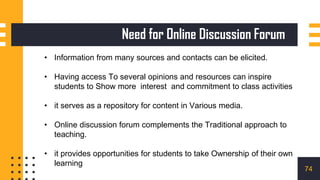 • Information from many sources and contacts can be elicited.
• Having access To several opinions and resources can inspire
students to Show more interest and commitment to class activities
• it serves as a repository for content in Various media.
• Online discussion forum complements the Traditional approach to
teaching.
• it provides opportunities for students to take Ownership of their own
learning
Need for Online Discussion Forum
74
 