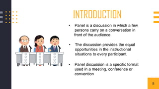 INTRODUCTION
• Panel is a discussion in which a few
persons carry on a conversation in
front of the audience.
• The discussion provides the equal
opportunities in the instructional
situations to every participant.
• Panel discussion is a specific format
used in a meeting, conference or
convention
8
 