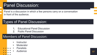 Panel Discussion:
Panel is a discussion in which a few persons carry on a conversation
in front of the audience.
Types of Panel Discussion:
1. Educational Panel Discussion
2. Public Panel Discussion
Members of Panel Discussion:
• Instructor
• Moderator
• Panelists
• Audience 87
 