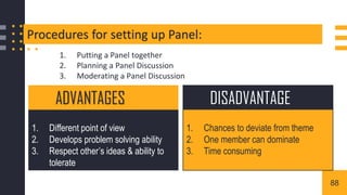 Procedures for setting up Panel:
1. Putting a Panel together
2. Planning a Panel Discussion
3. Moderating a Panel Discussion
1. Different point of view
2. Develops problem solving ability
3. Respect other’s ideas & ability to
tolerate
ADVANTAGES
1. Chances to deviate from theme
2. One member can dominate
3. Time consuming
DISADVANTAGE
88
 