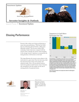 February 2014 Vol. No. 1 Investment Updates
Advisor Corner
Please enjoy our February
newsletter. We invite your
feedback. Let us know what
topics you would like to read
about.
Chasing Performance
Investors often endure poor timing and planning as
many chase past performance. They buy into funds
that are performing well and initiate a selling spree
following a decline. This becomes evident when
evaluating a fund’s total return compared with the
investor return. Overall, the investor return translates
to the average investor’s experience as measured by the
timing decisions of all investors in the fund.
The image illustrates the investor return relative to the
total return for a given fund. Over the short term, both
the total and investor returns were positive and
relatively similar. Over a 10-year period, however,
total return greatly exceeded investor return. Investors
who attempted to time the market ran the risk of
missing periods of exceptional returns.
Dieter Drews, J.D.
Founder/CEO
ddrews@prismadvisor.com
206-443-4321
www.prismadvisor.com
 