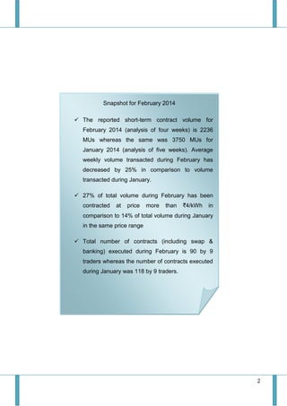 2
Snapshot for February 2014
 The reported short-term contract volume for
February 2014 (analysis of four weeks) is 2236
MUs whereas the same was 3750 MUs for
January 2014 (analysis of five weeks). Average
weekly volume transacted during February has
decreased by 25% in comparison to volume
transacted during January.
 27% of total volume during February has been
contracted at price more than `4/kWh in
comparison to 14% of total volume during January
in the same price range
 Total number of contracts (including swap &
banking) executed during February is 90 by 9
traders whereas the number of contracts executed
during January was 118 by 9 traders.
 