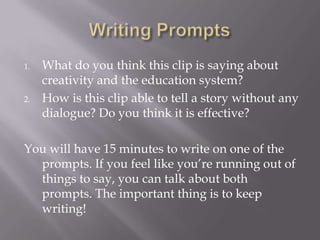 1.   What do you think this clip is saying about
     creativity and the education system?
2.   How is this clip able to tell a story without any
     dialogue? Do you think it is effective?

You will have 15 minutes to write on one of the
  prompts. If you feel like you’re running out of
  things to say, you can talk about both
  prompts. The important thing is to keep
  writing!
 