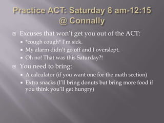    Excuses that won’t get you out of the ACT:
       *cough cough* I’m sick.
       My alarm didn’t go off and I overslept.
       Oh no! That was this Saturday?!
   You need to bring:
       A calculator (if you want one for the math section)
       Extra snacks (I’ll bring donuts but bring more food if
        you think you’ll get hungry)
 