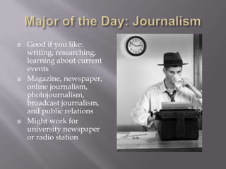    Good if you like:
    writing, researching,
    learning about current
    events
   Magazine, newspaper,
    online journalism,
    photojournalism,
    broadcast journalism,
    and public relations
   Might work for
    university newspaper
    or radio station
 
