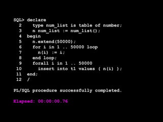 SQL>
2
3
4
5
6
7
8
9
10
11
12

declare
type num_list is table of number;
n num_list := num_list();
begin
n.extend(50000);
for i in 1 .. 50000 loop
n(i) := i;
end loop;
forall i in 1 .. 50000
insert into t1 values ( n(i) );
end;
/

PL/SQL procedure successfully completed.

Elapsed: 00:00:00.76

 