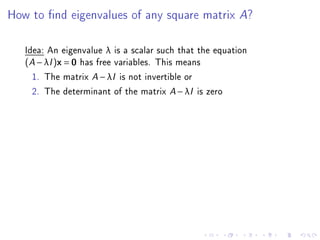 How to nd eigenvalues of any square matrix A?

   Idea: An eigenvalue λ is a scalar such that the equation
   (A − λI )x = 0 has free variables. This means
     1. The matrix A − λI is not invertible or
     2. The determinant of the matrix A − λI is zero
 