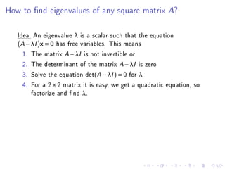 How to nd eigenvalues of any square matrix A?

   Idea: An eigenvalue λ is a scalar such that the equation
   (A − λI )x = 0 has free variables. This means
     1. The matrix A − λI is not invertible or
     2. The determinant of the matrix A − λI is zero
     3. Solve the equation det(A − λI ) = 0 for λ
     4. For a 2 × 2 matrix it is easy, we get a quadratic equation, so
        factorize and nd λ.
 