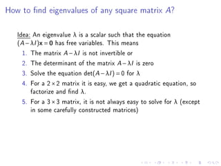 How to nd eigenvalues of any square matrix A?

   Idea: An eigenvalue λ is a scalar such that the equation
   (A − λI )x = 0 has free variables. This means
     1. The matrix A − λI is not invertible or
     2. The determinant of the matrix A − λI is zero
     3. Solve the equation det(A − λI ) = 0 for λ
     4. For a 2 × 2 matrix it is easy, we get a quadratic equation, so
        factorize and nd λ.
     5. For a 3 × 3 matrix, it is not always easy to solve for λ (except
        in some carefully constructed matrices)
 