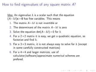 How to nd eigenvalues of any square matrix A?

   Idea: An eigenvalue λ is a scalar such that the equation
   (A − λI )x = 0 has free variables. This means
     1. The matrix A − λI is not invertible or
     2. The determinant of the matrix A − λI is zero
     3. Solve the equation det(A − λI ) = 0 for λ
     4. For a 2 × 2 matrix it is easy, we get a quadratic equation, so
        factorize and nd λ.
     5. For a 3 × 3 matrix, it is not always easy to solve for λ (except
        in some carefully constructed matrices)
     6. For a 4 × 4 and larger matrices, use of
        calculator/software/approximate numerical schemes are
        prefered.
 