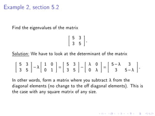 Example 2, section 5.2


   Find the eigenvalues of the matrix
                                 5 3
                                            .
                                 3 5
   Solution: We have to look at the determinant of the matrix
      5 3          1 0         5 3              λ   0       5−λ 3
             −λ           =             −               =            .
      3 5          0 1         3 5              0   λ        3 5−λ
   In other words, form a matrix where you subtract λ from the
   diagonal elements (no change to the o diagonal elements). This is
   the case with any square matrix of any size.
 