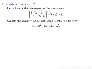 Example 2, section 5.2
   Let us look at the determinant of the new matrix
                        5−λ 3
                                      = (5 − λ )2 − 9 .
                          3 5−λ
   Simplify this quantity. Some high school algebra will be handy.
                          (5 − λ)2 = 25 − 10λ + λ2 .
 