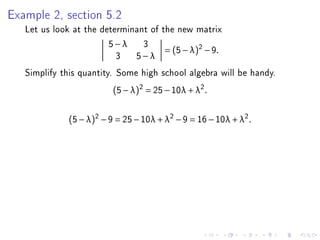Example 2, section 5.2
   Let us look at the determinant of the new matrix
                        5−λ 3
                                      = (5 − λ )2 − 9 .
                          3 5−λ
   Simplify this quantity. Some high school algebra will be handy.
                          (5 − λ)2 = 25 − 10λ + λ2 .


              (5 − λ)2 − 9 = 25 − 10λ + λ2 − 9 = 16 − 10λ + λ2 .
 