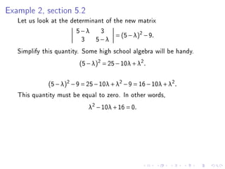 Example 2, section 5.2
   Let us look at the determinant of the new matrix
                        5−λ 3
                                      = (5 − λ )2 − 9 .
                          3 5−λ
   Simplify this quantity. Some high school algebra will be handy.
                          (5 − λ)2 = 25 − 10λ + λ2 .


              (5 − λ)2 − 9 = 25 − 10λ + λ2 − 9 = 16 − 10λ + λ2 .
   This quantity must be equal to zero. In other words,
                             λ2 − 10λ + 16 = 0.
 