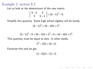 Example 2, section 5.2
   Let us look at the determinant of the new matrix
                        5−λ 3
                                      = (5 − λ )2 − 9 .
                          3 5−λ
   Simplify this quantity. Some high school algebra will be handy.
                          (5 − λ)2 = 25 − 10λ + λ2 .


              (5 − λ)2 − 9 = 25 − 10λ + λ2 − 9 = 16 − 10λ + λ2 .
   This quantity must be equal to zero. In other words,
                             λ2 − 10λ + 16 = 0.
   Factorize this and we get,
                             (λ − 8)(λ − 2) = 0.
 