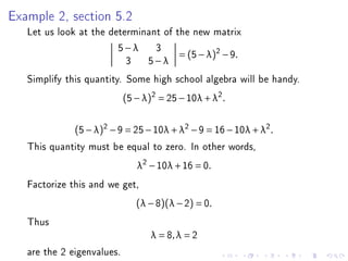 Example 2, section 5.2
   Let us look at the determinant of the new matrix
                        5−λ 3
                                      = (5 − λ )2 − 9 .
                          3 5−λ
   Simplify this quantity. Some high school algebra will be handy.
                            (5 − λ)2 = 25 − 10λ + λ2 .


              (5 − λ)2 − 9 = 25 − 10λ + λ2 − 9 = 16 − 10λ + λ2 .
   This quantity must be equal to zero. In other words,
                               λ2 − 10λ + 16 = 0.
   Factorize this and we get,
                               (λ − 8)(λ − 2) = 0.
   Thus
                                   λ = 8, λ = 2
   are the 2 eigenvalues.
 