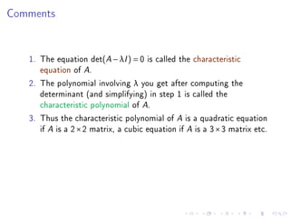 Comments


   1. The equation det(A − λI ) = 0 is called the characteristic
      equation of A.
   2. The polynomial involving λ you get after computing the
      determinant (and simplifying) in step 1 is called the
      characteristic polynomial of A.
   3. Thus the characteristic polynomial of A is a quadratic equation
      if A is a 2 × 2 matrix, a cubic equation if A is a 3 × 3 matrix etc.
 
