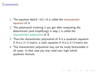 Comments


   1. The equation det(A − λI ) = 0 is called the characteristic
      equation of A.
   2. The polynomial involving λ you get after computing the
      determinant (and simplifying) in step 1 is called the
      characteristic polynomial of A.
   3. Thus the characteristic polynomial of A is a quadratic equation
      if A is a 2 × 2 matrix, a cubic equation if A is a 3 × 3 matrix etc.
   4. The characteristic polynomial may not be nicely factorizable in
      all cases. In that case you may need your high school
      quadratic formula.
 