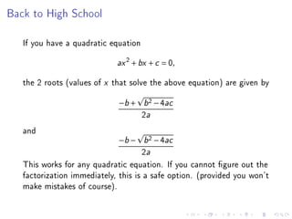 Back to High School

   If you have a quadratic equation
                               2
                             ax + bx + c = 0,

   the 2 roots (values of x that solve the above equation) are given by
                             −b + b 2 − 4ac
                                      2a
   and
                             −b − b 2 − 4ac
                                     2a
   This works for any quadratic equation. If you cannot gure out the
   factorization immediately, this is a safe option. (provided you won't
   make mistakes of course).
 