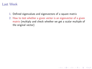 Last Week

    1. Dened eigenvalues and eigenvectors of a square matrix
    2. How to test whether a given vector is an eigenvector of a given
       matrix (multiply and check whether we get a scalar multiple of
       the original vector)
 