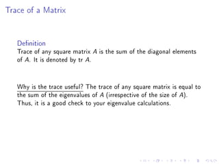 Trace of a Matrix


   Denition
   Trace of any square matrix A is the sum of the diagonal elements
   of A. It is denoted by tr A.


   Why is the trace useful? The trace of any square matrix is equal to
   the sum of the eigenvalues of A (irrespective of the size of A).
   Thus, it is a good check to your eigenvalue calculations.
 
