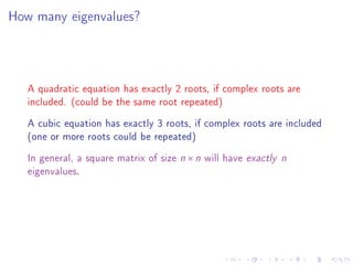 How many eigenvalues?




   A quadratic equation has exactly 2 roots, if complex roots are
   included. (could be the same root repeated)
   A cubic equation has exactly 3 roots, if complex roots are included
   (one or more roots could be repeated)
   In general, a square matrix of size n × n will have exactly   n
   eigenvalues.
 