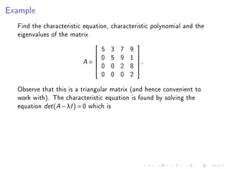 Example
  Find the characteristic equation, characteristic polynomial and the
  eigenvalues of the matrix
                                 5   3   7   9
                                                
                                0   5   9   1   
                         A=                     .
                                                
                                0   0   2   8   
                                 0   0   0   2
  Observe that this is a triangular matrix (and hence convenient to
  work with). The characteristic equation is found by solving the
  equation det (A − λI ) = 0 which is
 