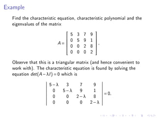 Example
  Find the characteristic equation, characteristic polynomial and the
  eigenvalues of the matrix
                                 5   3   7   9
                                                
                                0   5   9   1   
                         A=                     .
                                                
                                0   0   2   8   
                                 0   0   0   2
  Observe that this is a triangular matrix (and hence convenient to
  work with). The characteristic equation is found by solving the
  equation det (A − λI ) = 0 which is
                     5−λ 3  7  9
                      0 5−λ 9  1
                                                      = 0.
                      0  0 2−λ 8
                      0  0  0 2−λ
 