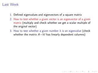 Last Week

    1. Dened eigenvalues and eigenvectors of a square matrix
    2. How to test whether a given vector is an eigenvector of a given
       matrix (multiply and check whether we get a scalar multiple of
       the original vector)
    3. How to test whether a given number λ is an eigenvalue (check
       whether the matrix A − λI has linearly dependent columns)
 