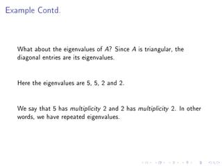 Example Contd.



   What about the eigenvalues of A? Since A is triangular, the
   diagonal entries are its eigenvalues.


   Here the eigenvalues are 5, 5, 2 and 2.


   We say that 5 has multiplicity 2 and 2 has multiplicity 2. In other
   words, we have repeated eigenvalues.
 