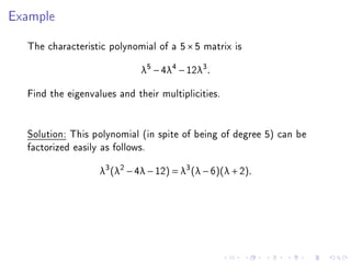 Example

  The characteristic polynomial of a 5 × 5 matrix is
                             λ5 − 4λ4 − 12λ3 .

  Find the eigenvalues and their multiplicities.


  Solution: This polynomial (in spite of being of degree 5) can be
  factorized easily as follows.
                   λ3 (λ2 − 4λ − 12) = λ3 (λ − 6)(λ + 2).
 
